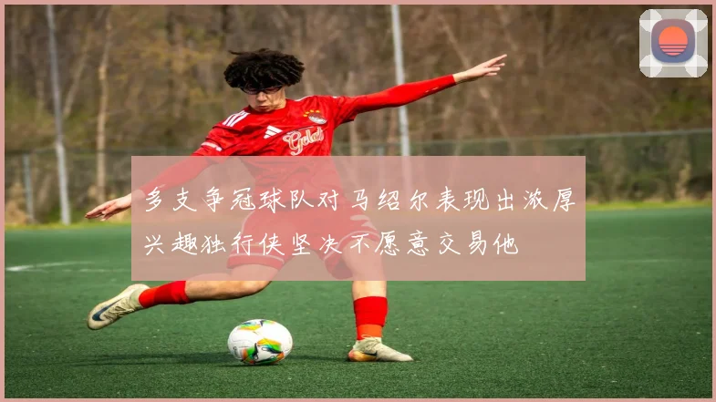 多支争冠球队对马绍尔表现出浓厚兴趣独行侠坚决不愿意交易他