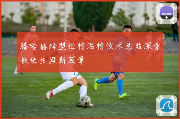 滕哈赫转型任特温特技术总监探索教练生涯新篇章