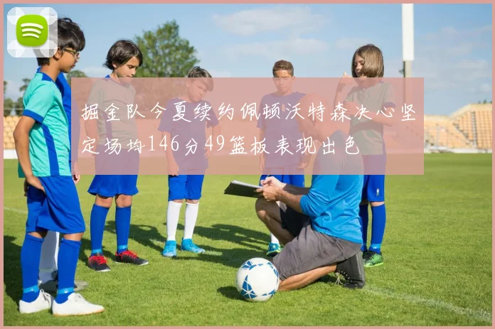 掘金队今夏续约佩顿沃特森决心坚定场均146分49篮板表现出色
