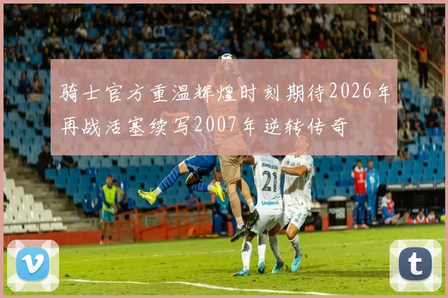 骑士官方重温辉煌时刻期待2026年再战活塞续写2007年逆转传奇