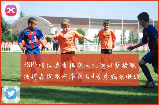 ESPN模拟选秀揭晓状元迪班萨榜眼彼得森探花布泽尔与4号秀威尔逊的精彩表现
