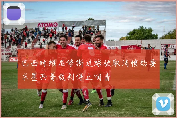 巴西对维尼修斯进球被取消愤怒要求墨西哥裁判停止哨音