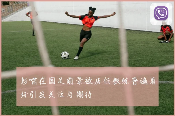 彭啸在国足前景被历任教练普遍看好引发关注与期待