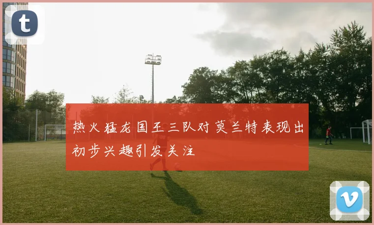 热火猛龙国王三队对莫兰特表现出初步兴趣引发关注