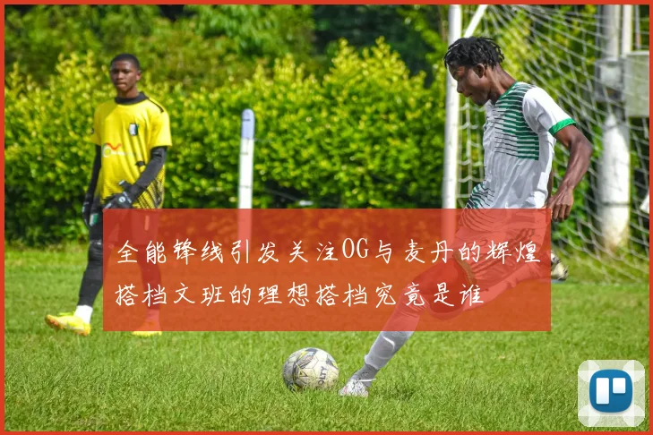 全能锋线引发关注OG与麦丹的辉煌搭档文班的理想搭档究竟是谁