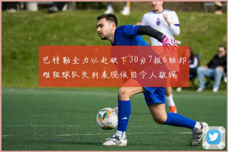 巴特勒全力以赴砍下30分7板6助却难阻球队失利表现依旧令人敬佩