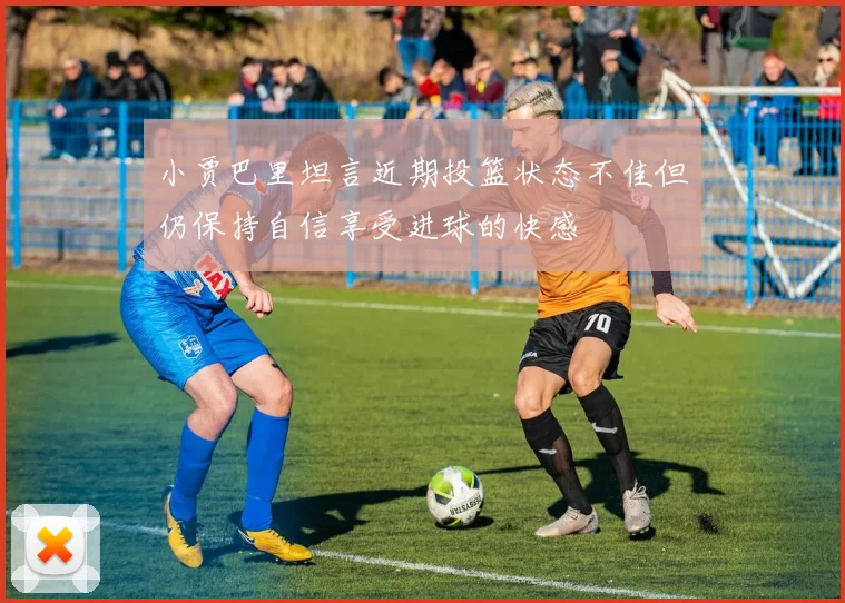 小贾巴里坦言近期投篮状态不佳但仍保持自信享受进球的快感