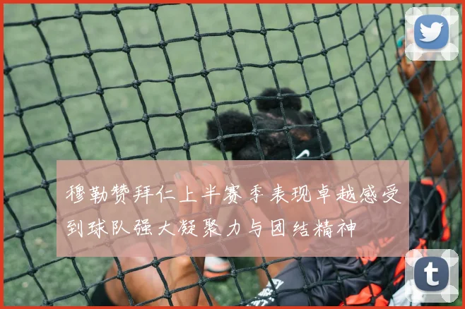 穆勒赞拜仁上半赛季表现卓越感受到球队强大凝聚力与团结精神