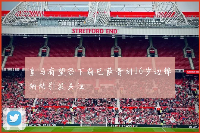 皇马有望签下前巴萨青训16岁边锋纳纳引发关注