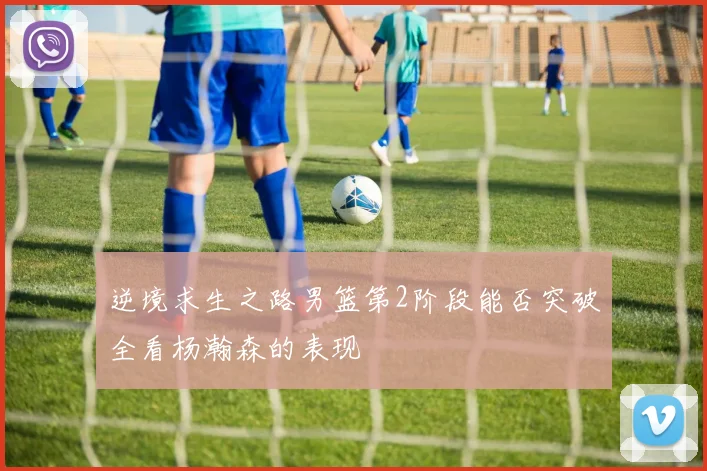 逆境求生之路男篮第2阶段能否突破全看杨瀚森的表现