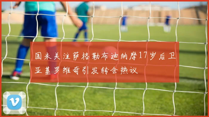 国米关注萨格勒布迪纳摩17岁后卫亚基罗维奇引发转会热议
